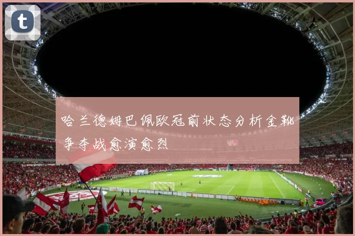 哈兰德姆巴佩欧冠前状态分析金靴争夺战愈演愈烈