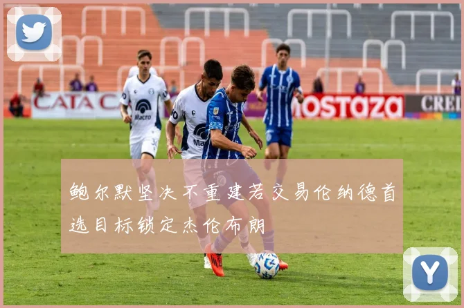 鲍尔默坚决不重建若交易伦纳德首选目标锁定杰伦布朗