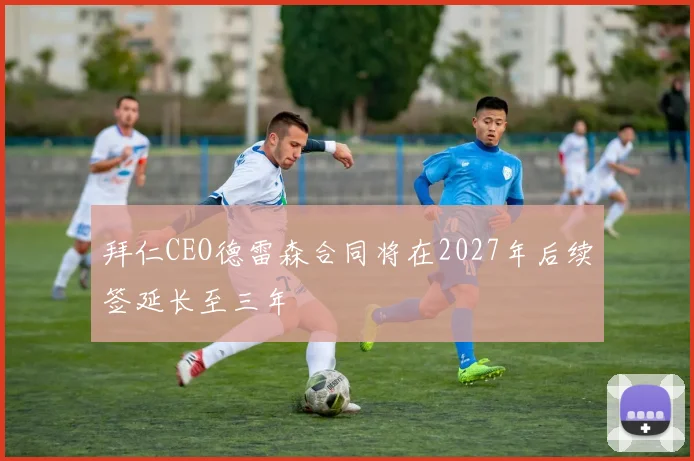 拜仁CEO德雷森合同将在2027年后续签延长至三年
