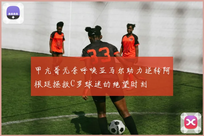 甲亢哥无奈呼唤亚马尔助力逆转阿根廷拯救C罗球迷的绝望时刻
