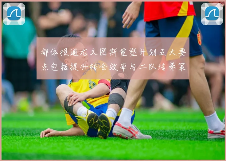 都体报道尤文图斯重塑计划五大要点包括提升转会效率与二队培养策略