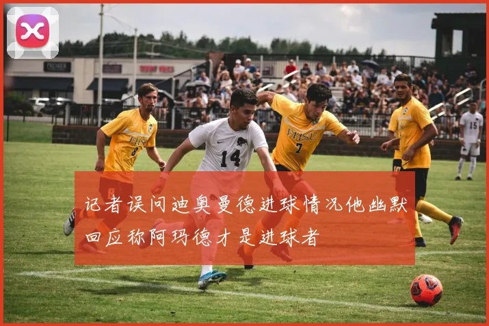 记者误问迪奥曼德进球情况他幽默回应称阿玛德才是进球者