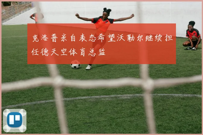 克洛普亲自表态希望沃勒尔继续担任德天空体育总监
